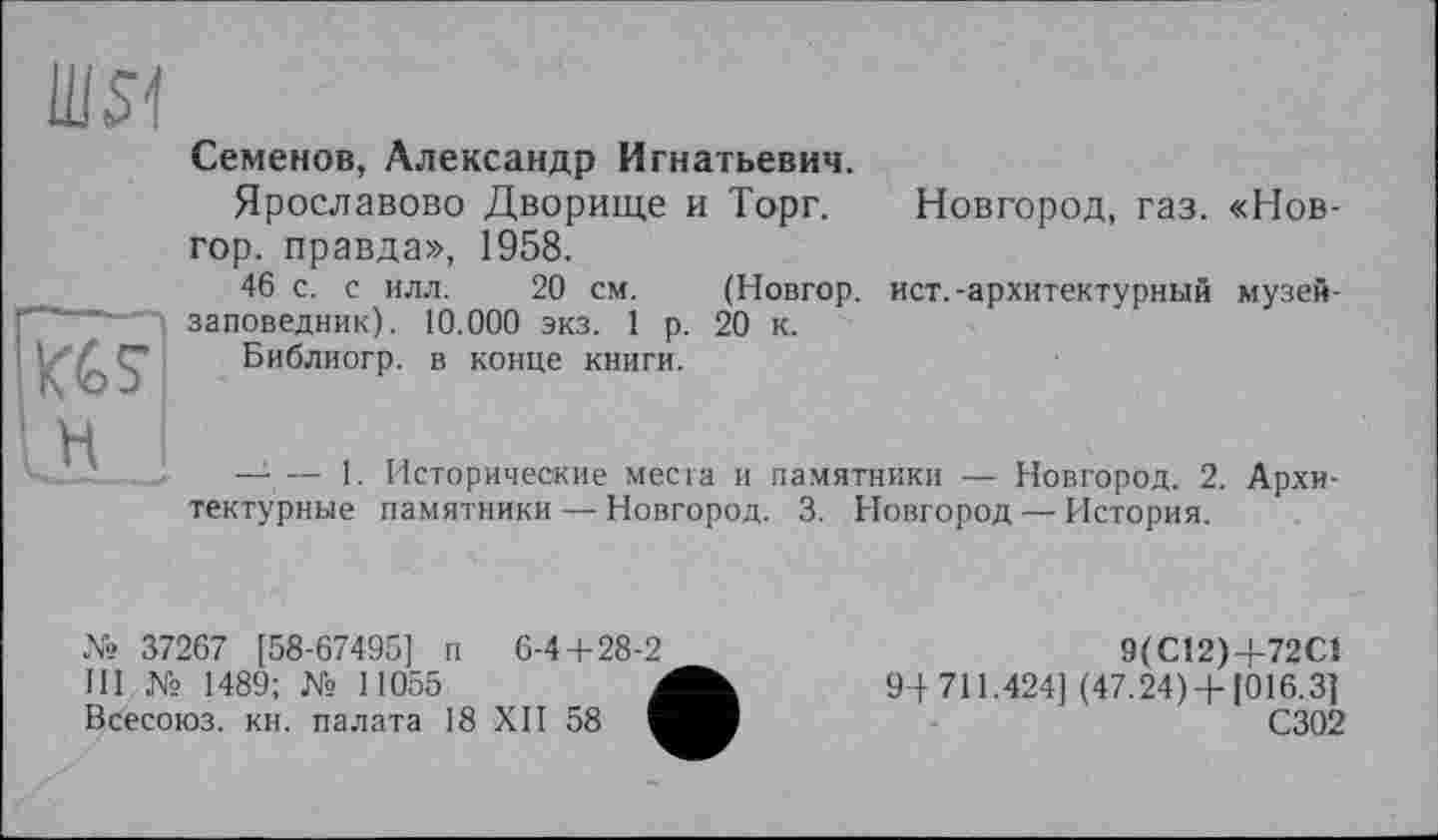 ﻿шя
Семенов, Александр Игнатьевич.
Ярославово Дворище и Торг.
гор. правда», 1958.
46 с. с илл. 20 см. (Новгор.
заповедник). 10.000 экз. 1 р. 20 к. Библиогр. в конце книги.
Новгород, газ. «Нов-
ист. -архитектурный музей-
— — 1. Исторические места и памятники — Новгород. 2. Архитектурные памятники — Новгород. 3. Новгород — История.
№ 37267 [58-67495] п	6-4+28-2
III № 1489; № 11055	Л
Всесоюз. кн. палата 18 XII 58 I
9(С12)Ч-72С1
9-І 711.424] (47.24) +1016.3]
С302